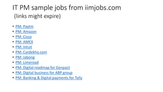 IT PM sample jobs from iimjobs.com
(links might expire)
• PM: Paytm
• PM: Amazon
• PM: Cisco
• PM: AMEX
• PM: Intuit
• PM: Cardekho.com
• PM: Jabong
• PM: Limeroad
• PM: Digital roadmap for Genpact
• PM: Digital business for ABP group
• PM: Banking & Digital payments for Tally
 