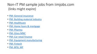 Non-IT PM sample jobs from iimjobs.com
(links might expire)
• PM: General insurance
• PM: Building material industry
• PM: Healthcare
• PM: Home loans & mortgage
• PM: Pharma
• PM: Glass MNC
• PM: Car retail finance
• PM: Equipment manufacturing
• PM: Fintech
• PM: BFSI, MF
 