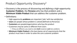 Product Opportunity Discovery2
• Discovery is the process of discovering and defining a high-opportunity
Customer Problem, the Persona who has that problem and a
Minimum Viable Product that can address the customer problem.
• Definitions:
• High-opportunity problems are important ‘jobs’ with low satisfaction
• Users are people whose problem is solved (defined via Personas)
• Customers are people/organizations who buy the product
• Customers may be same or different from Users
• If they are different, you need to solve both Customer and User problems
• Minimum Viable Product is the bare bones set of requirements that the
product must have in order to solve the core customer problem
6
 