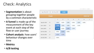 Check: Analytics
• Segmentation is about
grouping together people
by a common characteristic
• A funnel is made up of the
measurement of the key
event at each step of the
flow or user journey
• Cohort analysis: how users’
behaviour changes over
time
• Metrics
• A/B testing
 