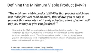 Defining the Minimum Viable Product (MVP)
23
“The minimum viable product (MVP) is that product which has
just those features (and no more) that allows you to ship a
product that resonates with early adopters; some of whom will
pay you money or give you feedback”1
1. Eric Ries, “Startup Lessons Learned” (blog), 3/23/09,
http://www.startuplessonslearned.com/2009/03/minimum-viable-product.html
Developing the MVP is a strategy targeted at avoiding building products that
customers do not want, that seeks to maximize the information learned about the
customer per dollar spent. "The minimum viable product is that version of a new
product which allows a team to collect the maximum amount of validated learning
about customers with the least effort."
 
