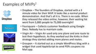 Examples of MVPs2
• Dropbox – The founders of Dropbox, started with a 3
minute video for their MVP. It looks like a normal product
demonstration. And that’s all it is. There is no code. When
they released the video online, however, their waiting list
went from 5,000 people to 75,000 overnight!
• Foursquare – Collects customer feedback using Google
Docs. Nobody has to maintain code.
• Virgin Air – Virgin Air used only one plane and one route to
test their hypothesis. As they worked out the kinks in their
strategy they started adding more planes and routes.
• Groupon – It started out as a simple WordPress blog with a
widget that used AppleScript to send PDFs coupons via
Mail.app.
27
 