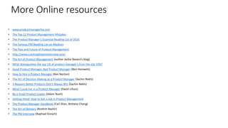 More Online resources
• www.productmanagerhq.com
• The Top 12 Product Management Mistakes
• The Product Manager’s Essential Reading List of 2016
• The Famous PM Reading List on Medium
• The Past and Future of Product Management
• http://www.crackingthepminterview.com/
• The Art of Product Management (author Jackie Bavaro’s blog)
• What distinguishes the top 1% of product manager’s from the top 10%?
• Good Product Manager, Bad Product Manager (Ben Horowitz)
• How to Hire a Product Manager (Ken Norton)
• The Art of Decision Making as a Product Manager (Sachin Rekhi)
• 3 Reasons Better Products Don’t Always Win (Sachin Rekhi)
• What I Look For in a Product Manager (David Lifson)
• Be a Great Product Leader (Adam Nash)
• Getting Hired: How to Get a Job in Product Management
• The Product Manager Handbook (Carl Shan, Brittany Cheng)
• The Art of Delivery (Ibrahim Bashir)
• The PM Interview (Raphael Korach)
34
 