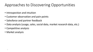 Approaches to Discovering Opportunities
• Introspection and intuition
• Customer observation and pain points
• Salesforce and partner feedback
• Data analysis (usage, sales, social data, market research data, etc.)
• Competitive analysis
• Market analysis
7
 
