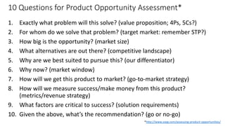 10 Questions for Product Opportunity Assessment*
1. Exactly what problem will this solve? (value proposition; 4Ps, 5Cs?)
2. For whom do we solve that problem? (target market: remember STP?)
3. How big is the opportunity? (market size)
4. What alternatives are out there? (competitive landscape)
5. Why are we best suited to pursue this? (our differentiator)
6. Why now? (market window)
7. How will we get this product to market? (go-to-market strategy)
8. How will we measure success/make money from this product?
(metrics/revenue strategy)
9. What factors are critical to success? (solution requirements)
10. Given the above, what’s the recommendation? (go or no-go)
8
* Marty Cagan, “Assessing Product Opportunities”, *http://www.svpg.com/assessing-product-opportunities/
 