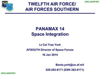 TWELFTH AIR FORCE/
AIR FORCES SOUTHERN

PANAMAX 14
Space Integration
Lt Col Trae York
AFSOUTH Director of Space Forces
16 Jan 2014

Banta.york@us.af.mil
520-202-8171 (DSN 282-8171)
UNCLASSIFIED

UNCLASSIFIED

 