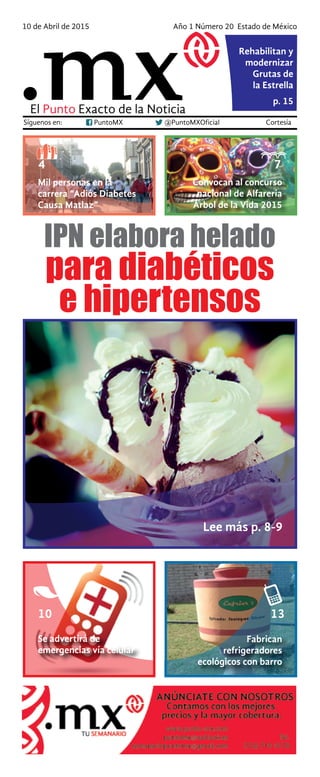 Síguenos en: PuntoMX @PuntoMXOficial Cortesía
10 de Abril de 2015 Año 1 Número 20 Estado de México
p. 15
El Punto Exacto de la Noticia
Rehabilitan y
modernizar
Grutas de
la Estrella
Mil personas en la
carrera “Adiós Diabetes
Causa Matlaz”
Convocan al concurso
nacional de Alfarería
Árbol de la Vida 2015
4 7
Se advertirá de
emergencias vía celular
Fabrican
refrigeradores
ecológicos con barro
10 13
para diabéticos
e hipertensos
IPN elabora helado
Lee más p. 8-9
 