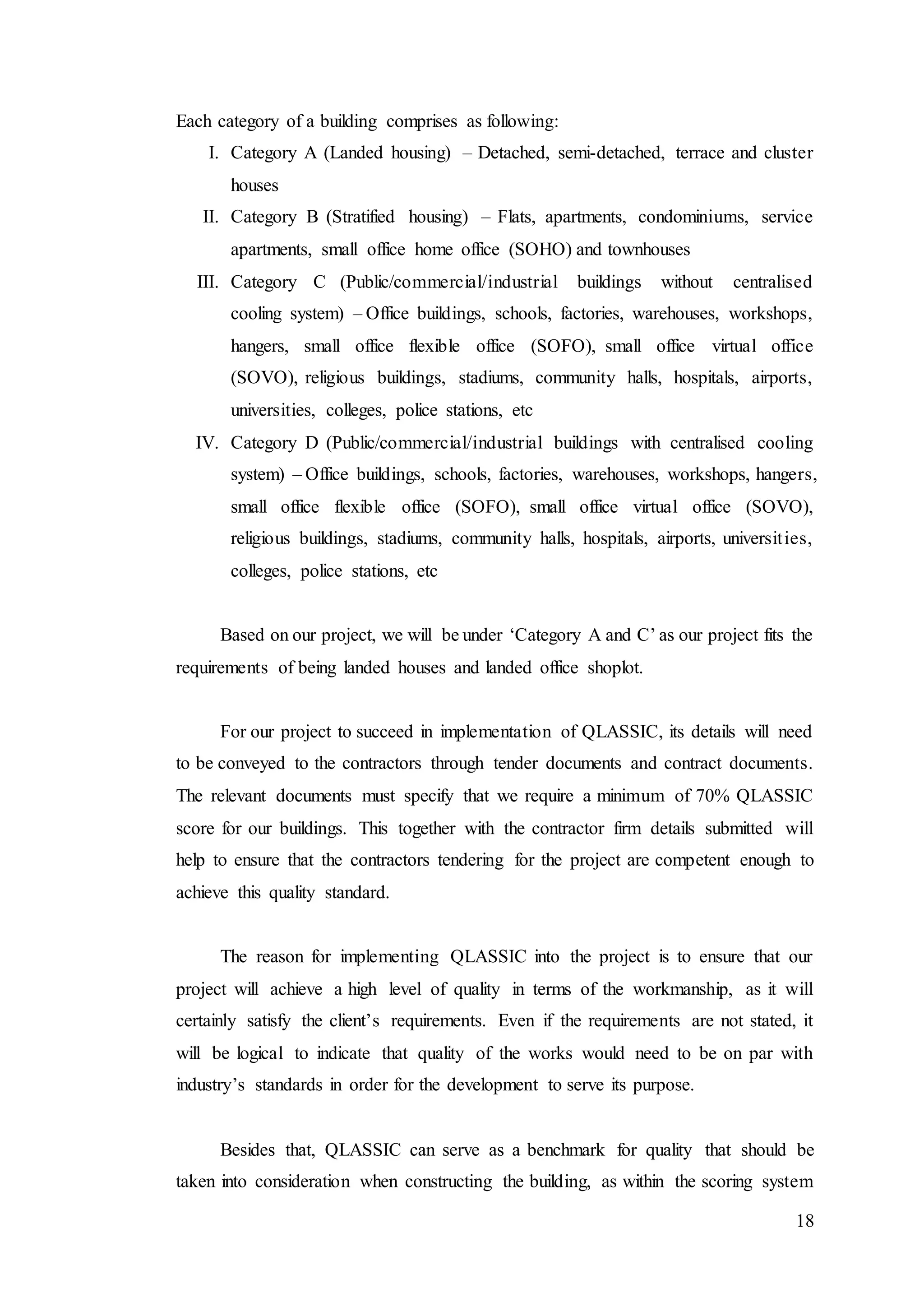 18
Each category of a building comprises as following:
I. Category A (Landed housing) – Detached, semi-detached, terrace and cluster
houses
II. Category B (Stratified housing) – Flats, apartments, condominiums, service
apartments, small office home office (SOHO) and townhouses
III. Category C (Public/commercial/industrial buildings without centralised
cooling system) – Office buildings, schools, factories, warehouses, workshops,
hangers, small office flexible office (SOFO), small office virtual office
(SOVO), religious buildings, stadiums, community halls, hospitals, airports,
universities, colleges, police stations, etc
IV. Category D (Public/commercial/industrial buildings with centralised cooling
system) – Office buildings, schools, factories, warehouses, workshops, hangers,
small office flexible office (SOFO), small office virtual office (SOVO),
religious buildings, stadiums, community halls, hospitals, airports, universities,
colleges, police stations, etc
Based on our project, we will be under ‘Category A and C’ as our project fits the
requirements of being landed houses and landed office shoplot.
For our project to succeed in implementation of QLASSIC, its details will need
to be conveyed to the contractors through tender documents and contract documents.
The relevant documents must specify that we require a minimum of 70% QLASSIC
score for our buildings. This together with the contractor firm details submitted will
help to ensure that the contractors tendering for the project are competent enough to
achieve this quality standard.
The reason for implementing QLASSIC into the project is to ensure that our
project will achieve a high level of quality in terms of the workmanship, as it will
certainly satisfy the client’s requirements. Even if the requirements are not stated, it
will be logical to indicate that quality of the works would need to be on par with
industry’s standards in order for the development to serve its purpose.
Besides that, QLASSIC can serve as a benchmark for quality that should be
taken into consideration when constructing the building, as within the scoring system
 