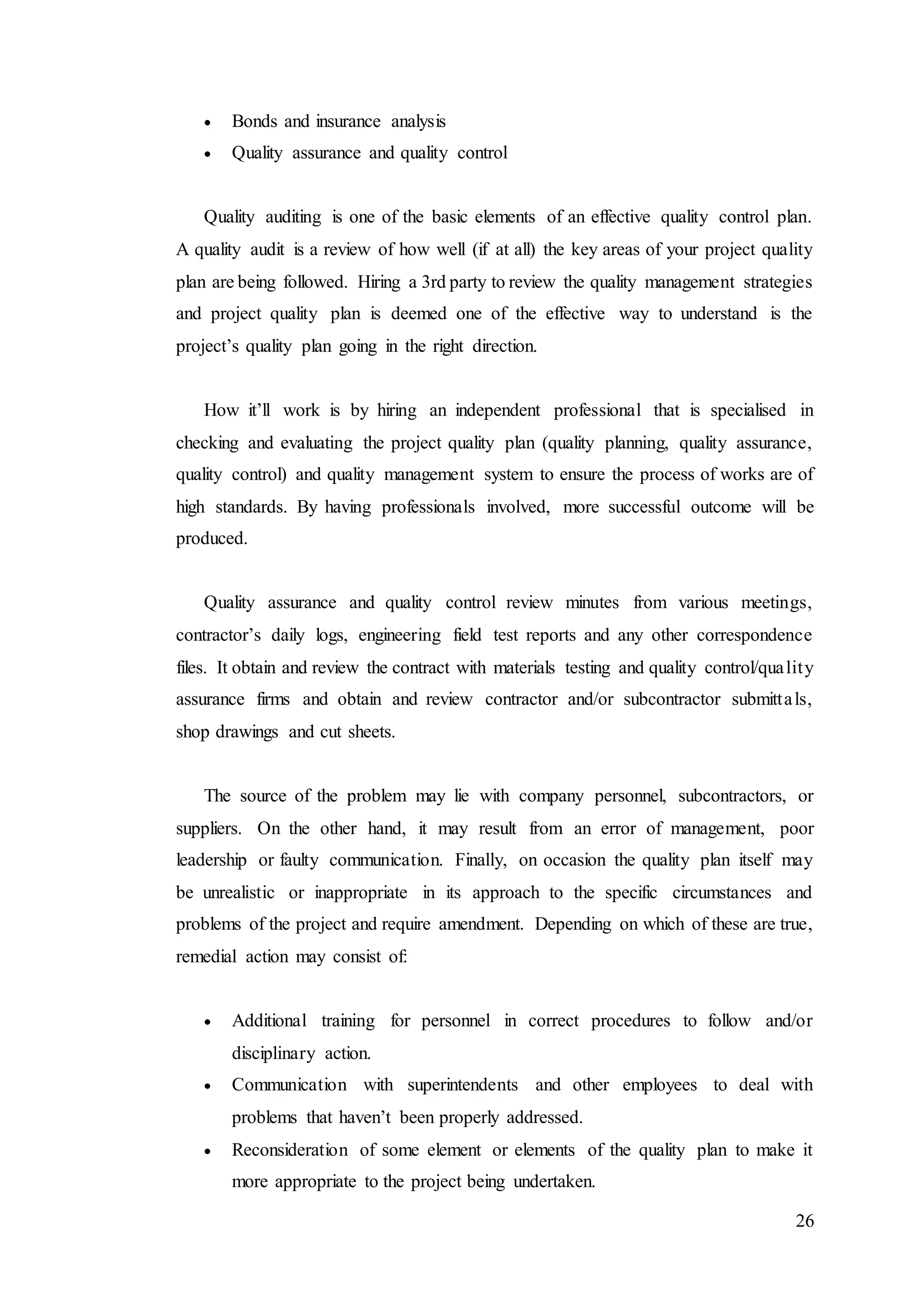 26
 Bonds and insurance analysis
 Quality assurance and quality control
Quality auditing is one of the basic elements of an effective quality control plan.
A quality audit is a review of how well (if at all) the key areas of your project quality
plan are being followed. Hiring a 3rd party to review the quality management strategies
and project quality plan is deemed one of the effective way to understand is the
project’s quality plan going in the right direction.
How it’ll work is by hiring an independent professional that is specialised in
checking and evaluating the project quality plan (quality planning, quality assurance,
quality control) and quality management system to ensure the process of works are of
high standards. By having professionals involved, more successful outcome will be
produced.
Quality assurance and quality control review minutes from various meetings,
contractor’s daily logs, engineering field test reports and any other correspondence
files. It obtain and review the contract with materials testing and quality control/quality
assurance firms and obtain and review contractor and/or subcontractor submittals,
shop drawings and cut sheets.
The source of the problem may lie with company personnel, subcontractors, or
suppliers. On the other hand, it may result from an error of management, poor
leadership or faulty communication. Finally, on occasion the quality plan itself may
be unrealistic or inappropriate in its approach to the specific circumstances and
problems of the project and require amendment. Depending on which of these are true,
remedial action may consist of:
 Additional training for personnel in correct procedures to follow and/or
disciplinary action.
 Communication with superintendents and other employees to deal with
problems that haven’t been properly addressed.
 Reconsideration of some element or elements of the quality plan to make it
more appropriate to the project being undertaken.
 