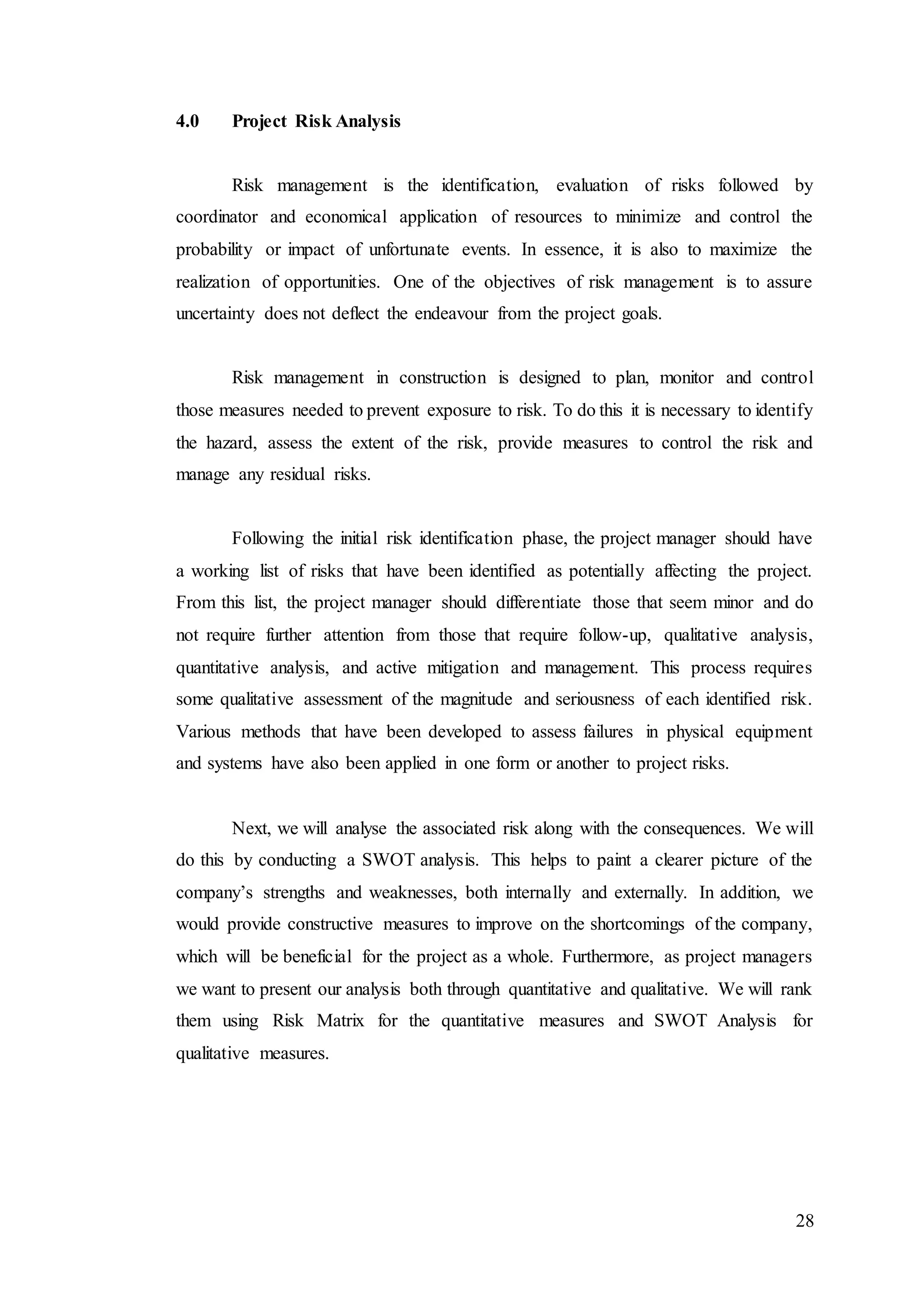 28
4.0 Project Risk Analysis
Risk management is the identification, evaluation of risks followed by
coordinator and economical application of resources to minimize and control the
probability or impact of unfortunate events. In essence, it is also to maximize the
realization of opportunities. One of the objectives of risk management is to assure
uncertainty does not deflect the endeavour from the project goals.
Risk management in construction is designed to plan, monitor and control
those measures needed to prevent exposure to risk. To do this it is necessary to identify
the hazard, assess the extent of the risk, provide measures to control the risk and
manage any residual risks.
Following the initial risk identification phase, the project manager should have
a working list of risks that have been identified as potentially affecting the project.
From this list, the project manager should differentiate those that seem minor and do
not require further attention from those that require follow-up, qualitative analysis,
quantitative analysis, and active mitigation and management. This process requires
some qualitative assessment of the magnitude and seriousness of each identified risk.
Various methods that have been developed to assess failures in physical equipment
and systems have also been applied in one form or another to project risks.
Next, we will analyse the associated risk along with the consequences. We will
do this by conducting a SWOT analysis. This helps to paint a clearer picture of the
company’s strengths and weaknesses, both internally and externally. In addition, we
would provide constructive measures to improve on the shortcomings of the company,
which will be beneficial for the project as a whole. Furthermore, as project managers
we want to present our analysis both through quantitative and qualitative. We will rank
them using Risk Matrix for the quantitative measures and SWOT Analysis for
qualitative measures.
 