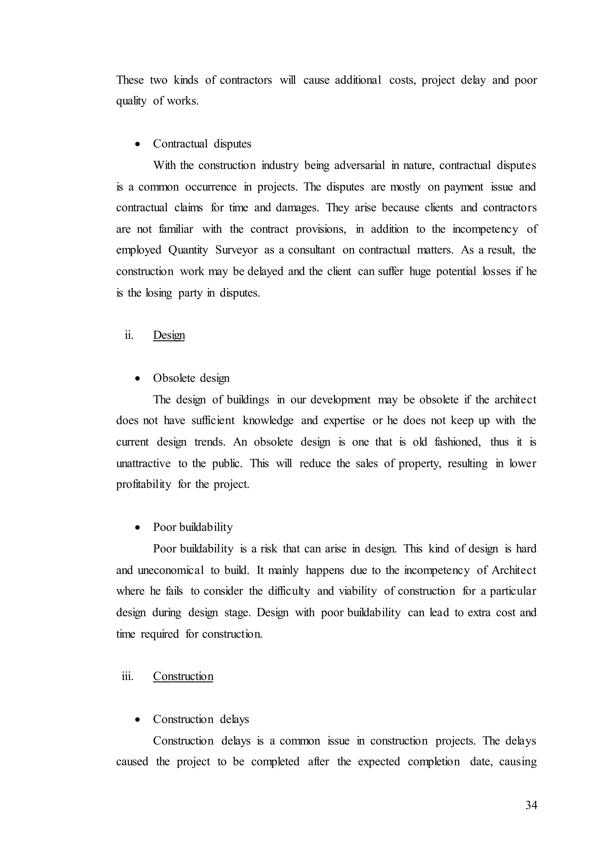 34
These two kinds of contractors will cause additional costs, project delay and poor
quality of works.
 Contractual disputes
With the construction industry being adversarial in nature, contractual disputes
is a common occurrence in projects. The disputes are mostly on payment issue and
contractual claims for time and damages. They arise because clients and contractors
are not familiar with the contract provisions, in addition to the incompetency of
employed Quantity Surveyor as a consultant on contractual matters. As a result, the
construction work may be delayed and the client can suffer huge potential losses if he
is the losing party in disputes.
ii. Design
 Obsolete design
The design of buildings in our development may be obsolete if the architect
does not have sufficient knowledge and expertise or he does not keep up with the
current design trends. An obsolete design is one that is old fashioned, thus it is
unattractive to the public. This will reduce the sales of property, resulting in lower
profitability for the project.
 Poor buildability
Poor buildability is a risk that can arise in design. This kind of design is hard
and uneconomical to build. It mainly happens due to the incompetency of Architect
where he fails to consider the difficulty and viability of construction for a particular
design during design stage. Design with poor buildability can lead to extra cost and
time required for construction.
iii. Construction
 Construction delays
Construction delays is a common issue in construction projects. The delays
caused the project to be completed after the expected completion date, causing
 