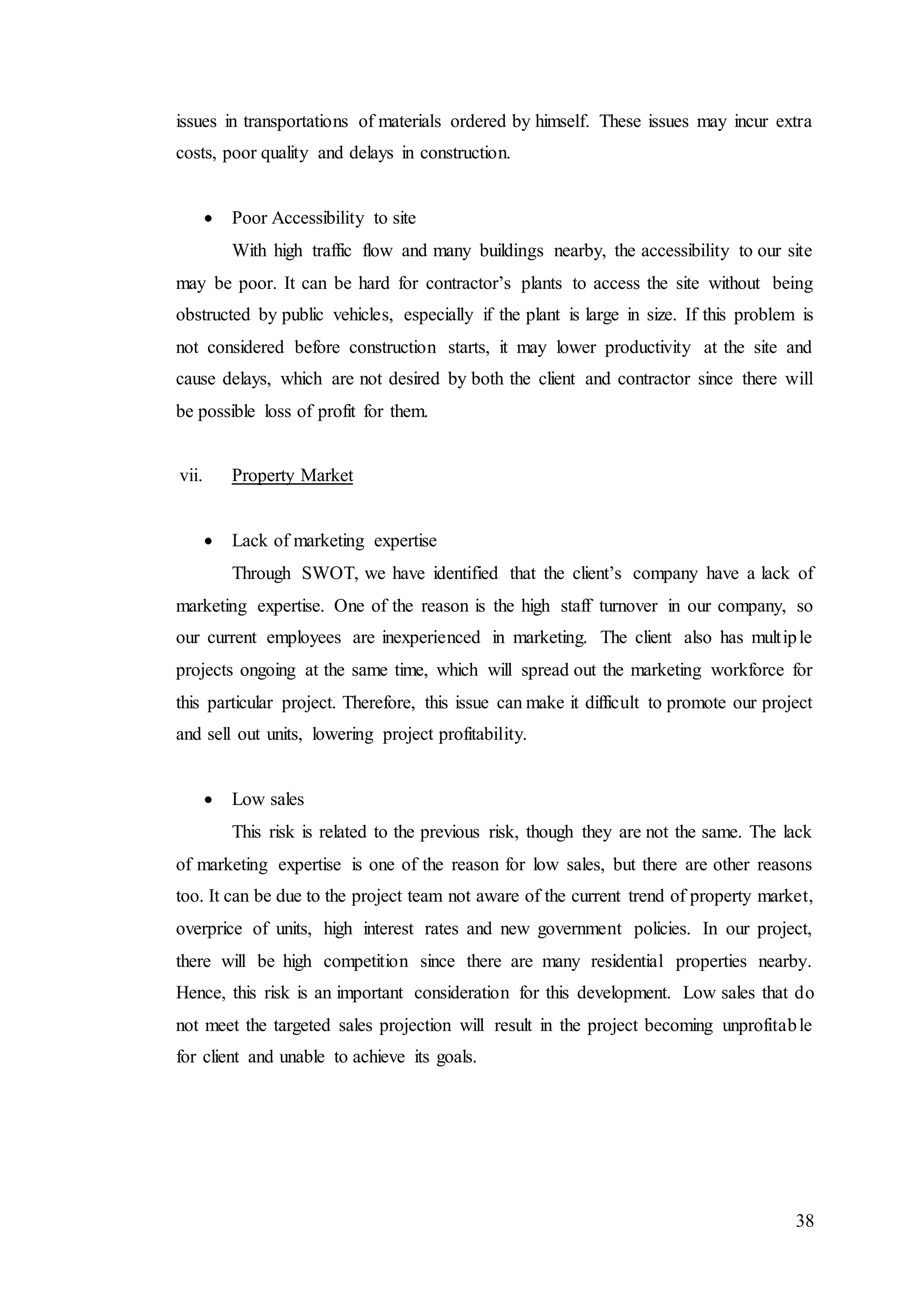 38
issues in transportations of materials ordered by himself. These issues may incur extra
costs, poor quality and delays in construction.
 Poor Accessibility to site
With high traffic flow and many buildings nearby, the accessibility to our site
may be poor. It can be hard for contractor’s plants to access the site without being
obstructed by public vehicles, especially if the plant is large in size. If this problem is
not considered before construction starts, it may lower productivity at the site and
cause delays, which are not desired by both the client and contractor since there will
be possible loss of profit for them.
vii. Property Market
 Lack of marketing expertise
Through SWOT, we have identified that the client’s company have a lack of
marketing expertise. One of the reason is the high staff turnover in our company, so
our current employees are inexperienced in marketing. The client also has multiple
projects ongoing at the same time, which will spread out the marketing workforce for
this particular project. Therefore, this issue can make it difficult to promote our project
and sell out units, lowering project profitability.
 Low sales
This risk is related to the previous risk, though they are not the same. The lack
of marketing expertise is one of the reason for low sales, but there are other reasons
too. It can be due to the project team not aware of the current trend of property market,
overprice of units, high interest rates and new government policies. In our project,
there will be high competition since there are many residential properties nearby.
Hence, this risk is an important consideration for this development. Low sales that do
not meet the targeted sales projection will result in the project becoming unprofitable
for client and unable to achieve its goals.
 