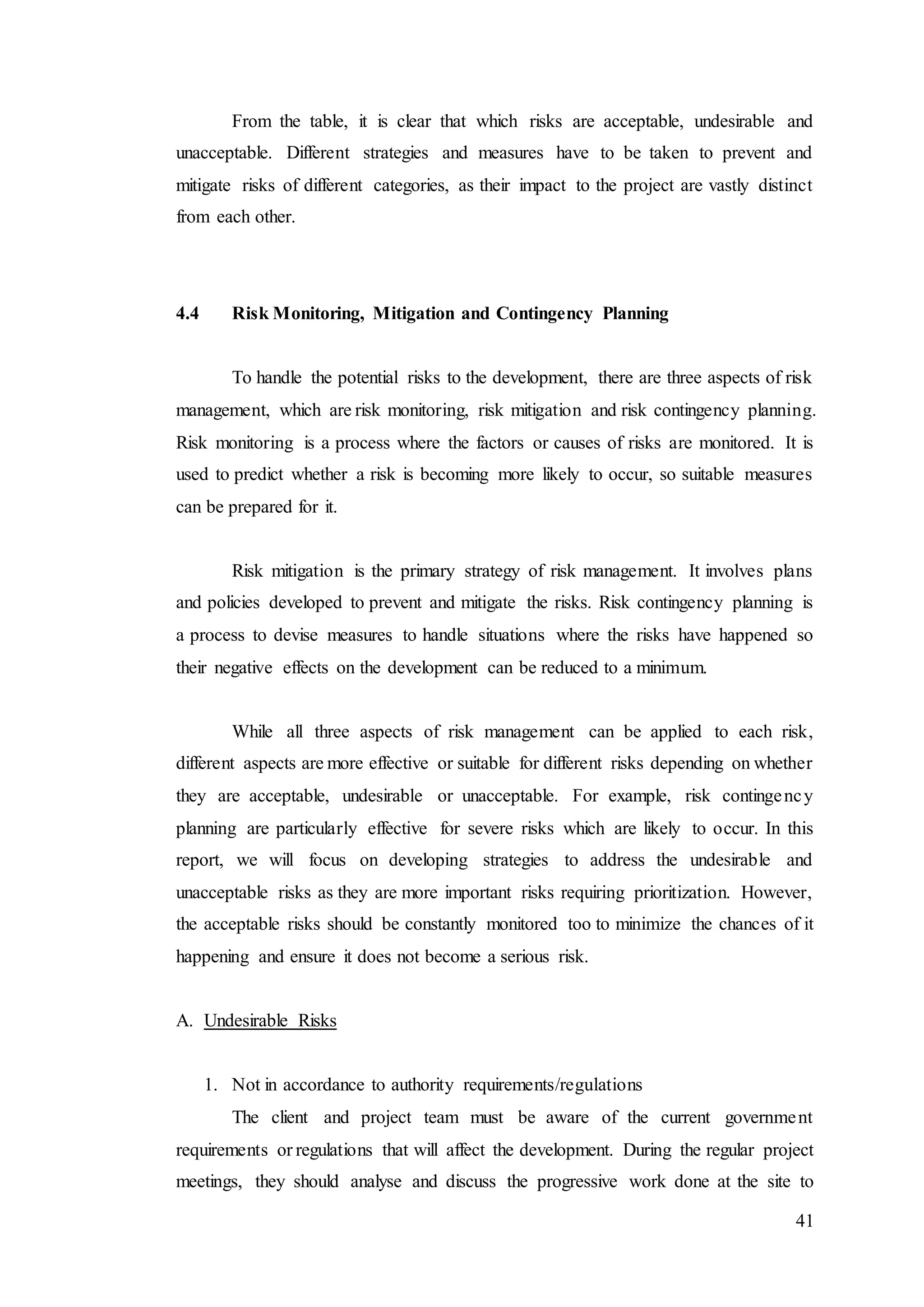 41
From the table, it is clear that which risks are acceptable, undesirable and
unacceptable. Different strategies and measures have to be taken to prevent and
mitigate risks of different categories, as their impact to the project are vastly distinct
from each other.
4.4 Risk Monitoring, Mitigation and Contingency Planning
To handle the potential risks to the development, there are three aspects of risk
management, which are risk monitoring, risk mitigation and risk contingency planning.
Risk monitoring is a process where the factors or causes of risks are monitored. It is
used to predict whether a risk is becoming more likely to occur, so suitable measures
can be prepared for it.
Risk mitigation is the primary strategy of risk management. It involves plans
and policies developed to prevent and mitigate the risks. Risk contingency planning is
a process to devise measures to handle situations where the risks have happened so
their negative effects on the development can be reduced to a minimum.
While all three aspects of risk management can be applied to each risk,
different aspects are more effective or suitable for different risks depending on whether
they are acceptable, undesirable or unacceptable. For example, risk contingency
planning are particularly effective for severe risks which are likely to occur. In this
report, we will focus on developing strategies to address the undesirable and
unacceptable risks as they are more important risks requiring prioritization. However,
the acceptable risks should be constantly monitored too to minimize the chances of it
happening and ensure it does not become a serious risk.
A. Undesirable Risks
1. Not in accordance to authority requirements/regulations
The client and project team must be aware of the current government
requirements or regulations that will affect the development. During the regular project
meetings, they should analyse and discuss the progressive work done at the site to
 