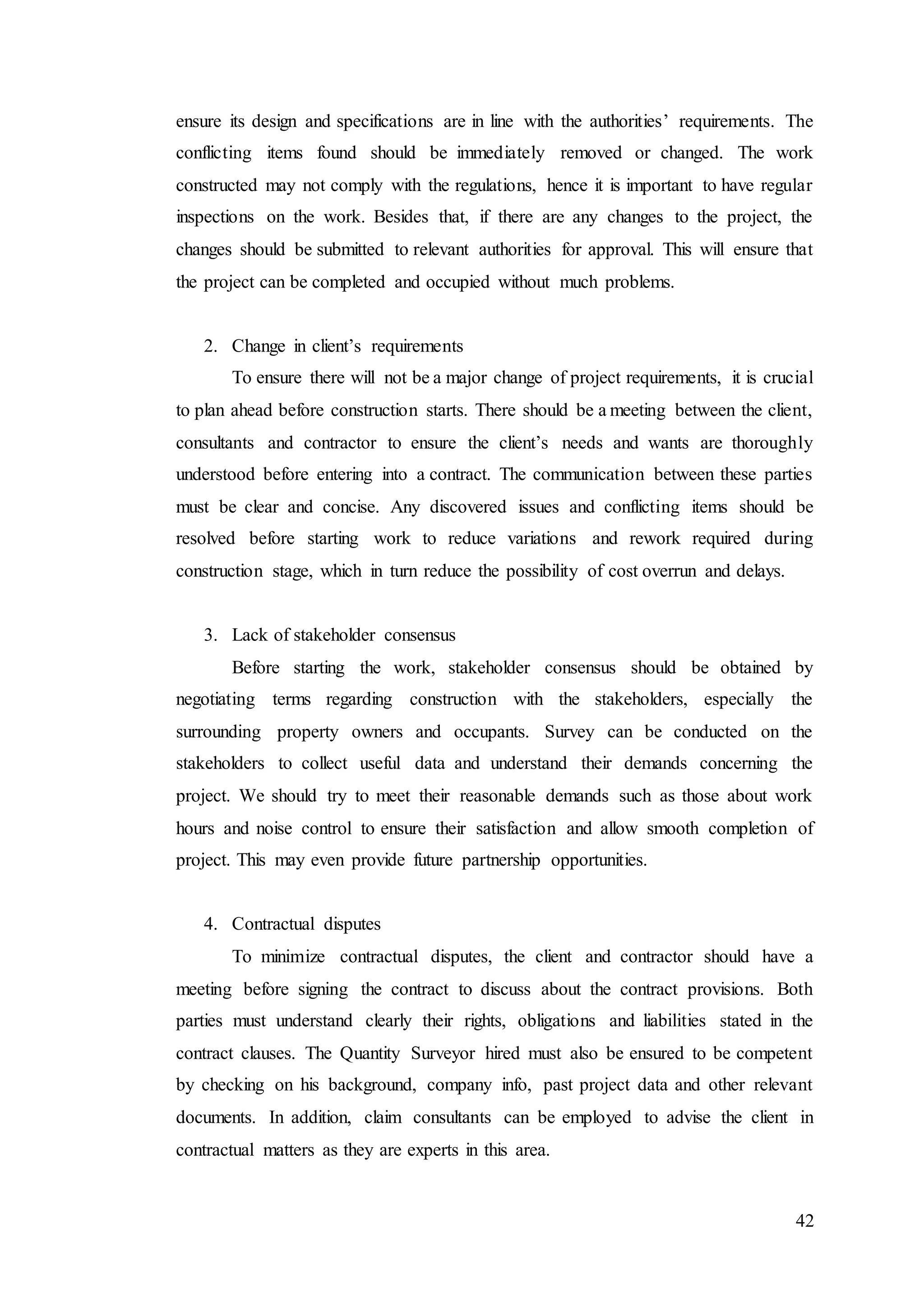 42
ensure its design and specifications are in line with the authorities’ requirements. The
conflicting items found should be immediately removed or changed. The work
constructed may not comply with the regulations, hence it is important to have regular
inspections on the work. Besides that, if there are any changes to the project, the
changes should be submitted to relevant authorities for approval. This will ensure that
the project can be completed and occupied without much problems.
2. Change in client’s requirements
To ensure there will not be a major change of project requirements, it is crucial
to plan ahead before construction starts. There should be a meeting between the client,
consultants and contractor to ensure the client’s needs and wants are thoroughly
understood before entering into a contract. The communication between these parties
must be clear and concise. Any discovered issues and conflicting items should be
resolved before starting work to reduce variations and rework required during
construction stage, which in turn reduce the possibility of cost overrun and delays.
3. Lack of stakeholder consensus
Before starting the work, stakeholder consensus should be obtained by
negotiating terms regarding construction with the stakeholders, especially the
surrounding property owners and occupants. Survey can be conducted on the
stakeholders to collect useful data and understand their demands concerning the
project. We should try to meet their reasonable demands such as those about work
hours and noise control to ensure their satisfaction and allow smooth completion of
project. This may even provide future partnership opportunities.
4. Contractual disputes
To minimize contractual disputes, the client and contractor should have a
meeting before signing the contract to discuss about the contract provisions. Both
parties must understand clearly their rights, obligations and liabilities stated in the
contract clauses. The Quantity Surveyor hired must also be ensured to be competent
by checking on his background, company info, past project data and other relevant
documents. In addition, claim consultants can be employed to advise the client in
contractual matters as they are experts in this area.
 