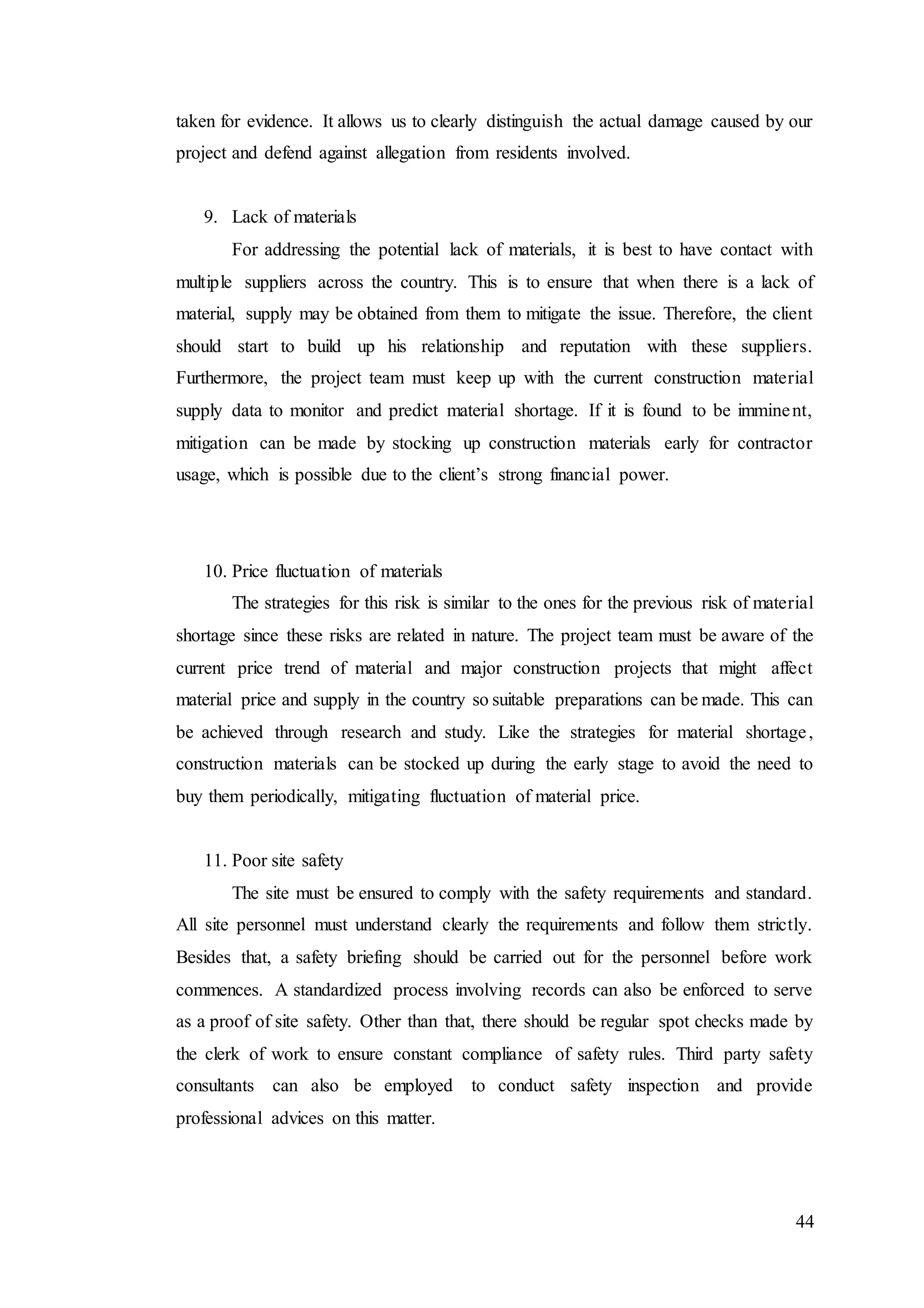 44
taken for evidence. It allows us to clearly distinguish the actual damage caused by our
project and defend against allegation from residents involved.
9. Lack of materials
For addressing the potential lack of materials, it is best to have contact with
multiple suppliers across the country. This is to ensure that when there is a lack of
material, supply may be obtained from them to mitigate the issue. Therefore, the client
should start to build up his relationship and reputation with these suppliers.
Furthermore, the project team must keep up with the current construction material
supply data to monitor and predict material shortage. If it is found to be imminent,
mitigation can be made by stocking up construction materials early for contractor
usage, which is possible due to the client’s strong financial power.
10. Price fluctuation of materials
The strategies for this risk is similar to the ones for the previous risk of material
shortage since these risks are related in nature. The project team must be aware of the
current price trend of material and major construction projects that might affect
material price and supply in the country so suitable preparations can be made. This can
be achieved through research and study. Like the strategies for material shortage,
construction materials can be stocked up during the early stage to avoid the need to
buy them periodically, mitigating fluctuation of material price.
11. Poor site safety
The site must be ensured to comply with the safety requirements and standard.
All site personnel must understand clearly the requirements and follow them strictly.
Besides that, a safety briefing should be carried out for the personnel before work
commences. A standardized process involving records can also be enforced to serve
as a proof of site safety. Other than that, there should be regular spot checks made by
the clerk of work to ensure constant compliance of safety rules. Third party safety
consultants can also be employed to conduct safety inspection and provide
professional advices on this matter.
 