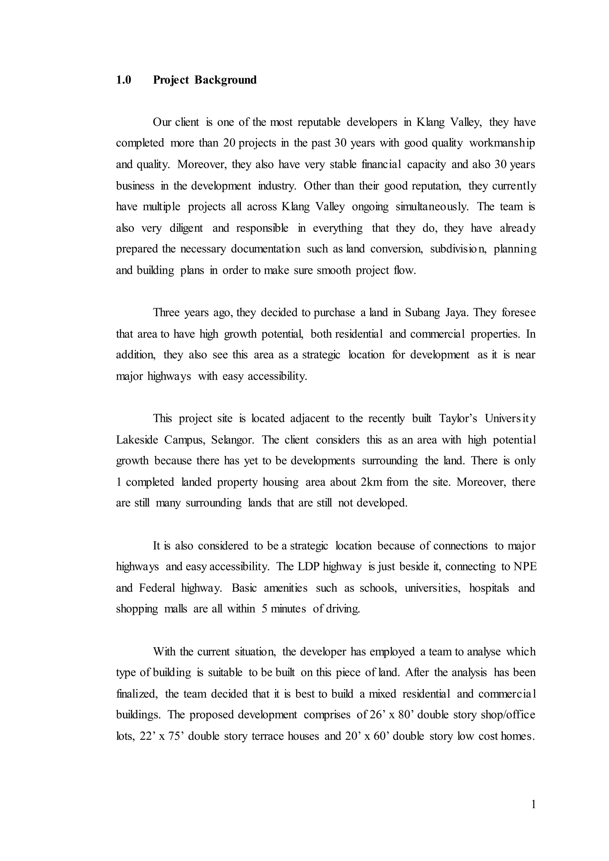 1
1.0 Project Background
Our client is one of the most reputable developers in Klang Valley, they have
completed more than 20 projects in the past 30 years with good quality workmanship
and quality. Moreover, they also have very stable financial capacity and also 30 years
business in the development industry. Other than their good reputation, they currently
have multiple projects all across Klang Valley ongoing simultaneously. The team is
also very diligent and responsible in everything that they do, they have already
prepared the necessary documentation such as land conversion, subdivision, planning
and building plans in order to make sure smooth project flow.
Three years ago, they decided to purchase a land in Subang Jaya. They foresee
that area to have high growth potential, both residential and commercial properties. In
addition, they also see this area as a strategic location for development as it is near
major highways with easy accessibility.
This project site is located adjacent to the recently built Taylor’s University
Lakeside Campus, Selangor. The client considers this as an area with high potential
growth because there has yet to be developments surrounding the land. There is only
1 completed landed property housing area about 2km from the site. Moreover, there
are still many surrounding lands that are still not developed.
It is also considered to be a strategic location because of connections to major
highways and easy accessibility. The LDP highway is just beside it, connecting to NPE
and Federal highway. Basic amenities such as schools, universities, hospitals and
shopping malls are all within 5 minutes of driving.
With the current situation, the developer has employed a team to analyse which
type of building is suitable to be built on this piece of land. After the analysis has been
finalized, the team decided that it is best to build a mixed residential and commercial
buildings. The proposed development comprises of 26’ x 80’ double story shop/office
lots, 22’ x 75’ double story terrace houses and 20’ x 60’ double story low cost homes.
 