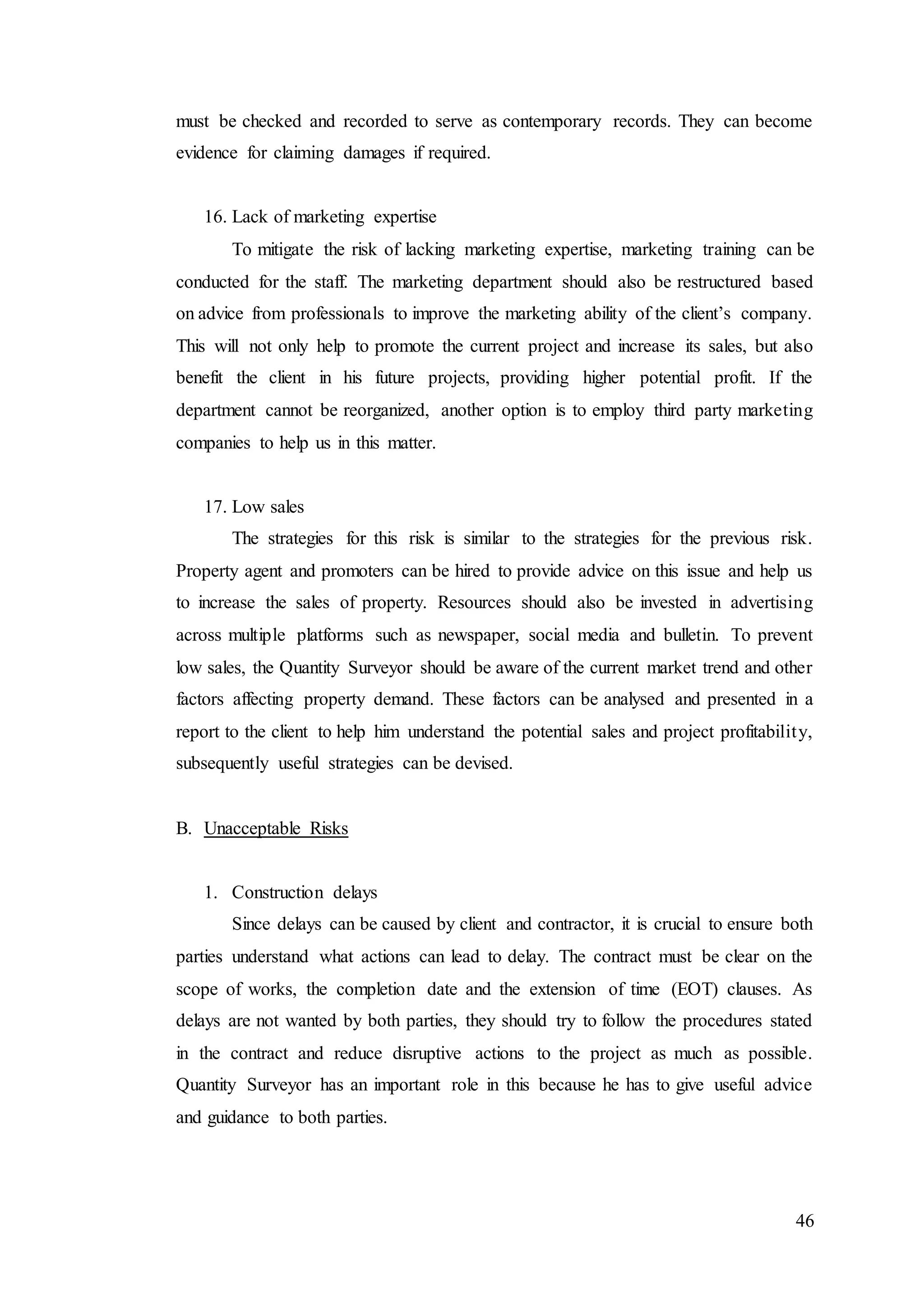46
must be checked and recorded to serve as contemporary records. They can become
evidence for claiming damages if required.
16. Lack of marketing expertise
To mitigate the risk of lacking marketing expertise, marketing training can be
conducted for the staff. The marketing department should also be restructured based
on advice from professionals to improve the marketing ability of the client’s company.
This will not only help to promote the current project and increase its sales, but also
benefit the client in his future projects, providing higher potential profit. If the
department cannot be reorganized, another option is to employ third party marketing
companies to help us in this matter.
17. Low sales
The strategies for this risk is similar to the strategies for the previous risk.
Property agent and promoters can be hired to provide advice on this issue and help us
to increase the sales of property. Resources should also be invested in advertising
across multiple platforms such as newspaper, social media and bulletin. To prevent
low sales, the Quantity Surveyor should be aware of the current market trend and other
factors affecting property demand. These factors can be analysed and presented in a
report to the client to help him understand the potential sales and project profitability,
subsequently useful strategies can be devised.
B. Unacceptable Risks
1. Construction delays
Since delays can be caused by client and contractor, it is crucial to ensure both
parties understand what actions can lead to delay. The contract must be clear on the
scope of works, the completion date and the extension of time (EOT) clauses. As
delays are not wanted by both parties, they should try to follow the procedures stated
in the contract and reduce disruptive actions to the project as much as possible.
Quantity Surveyor has an important role in this because he has to give useful advice
and guidance to both parties.
 