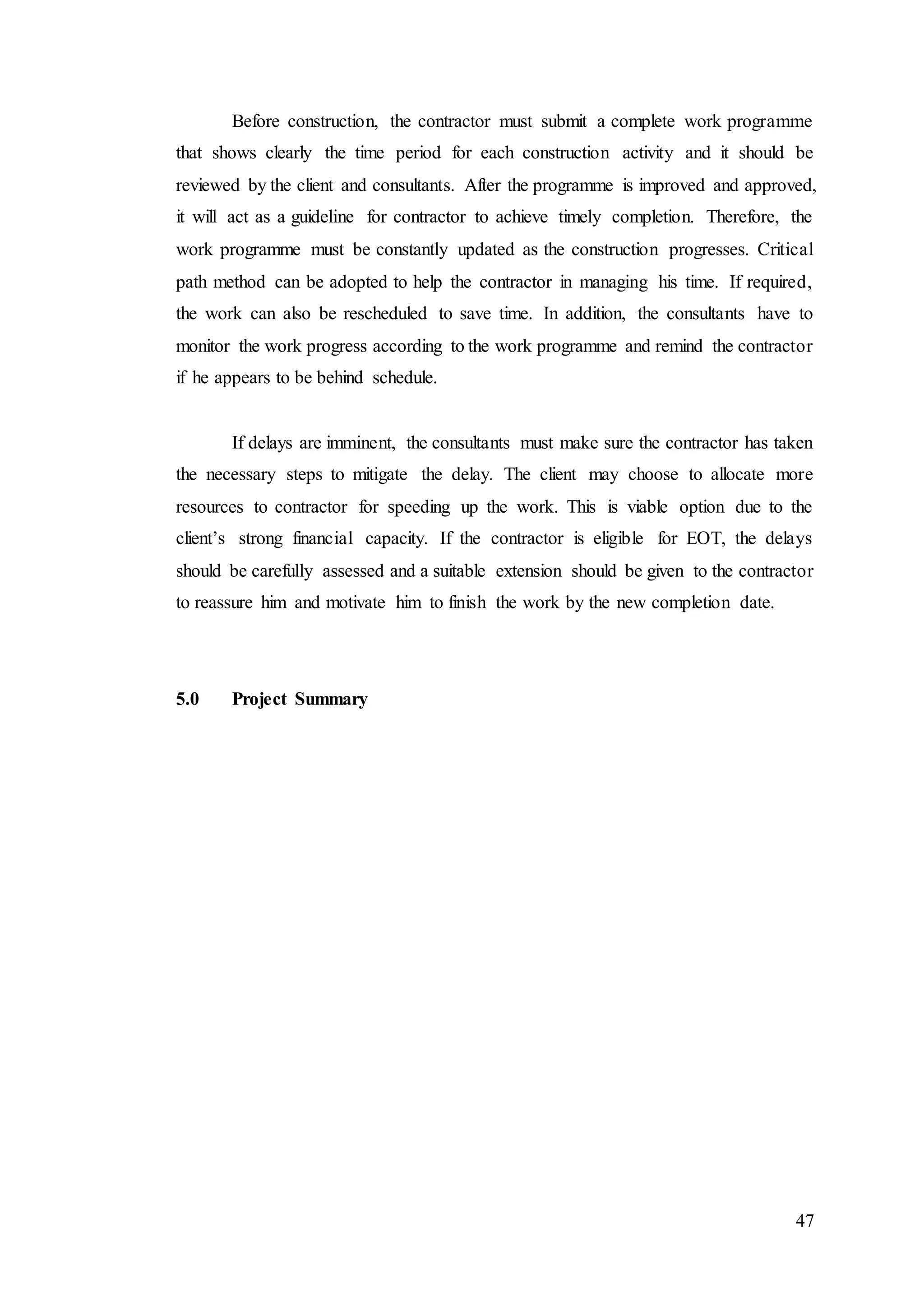 47
Before construction, the contractor must submit a complete work programme
that shows clearly the time period for each construction activity and it should be
reviewed by the client and consultants. After the programme is improved and approved,
it will act as a guideline for contractor to achieve timely completion. Therefore, the
work programme must be constantly updated as the construction progresses. Critical
path method can be adopted to help the contractor in managing his time. If required,
the work can also be rescheduled to save time. In addition, the consultants have to
monitor the work progress according to the work programme and remind the contractor
if he appears to be behind schedule.
If delays are imminent, the consultants must make sure the contractor has taken
the necessary steps to mitigate the delay. The client may choose to allocate more
resources to contractor for speeding up the work. This is viable option due to the
client’s strong financial capacity. If the contractor is eligible for EOT, the delays
should be carefully assessed and a suitable extension should be given to the contractor
to reassure him and motivate him to finish the work by the new completion date.
5.0 Project Summary
 