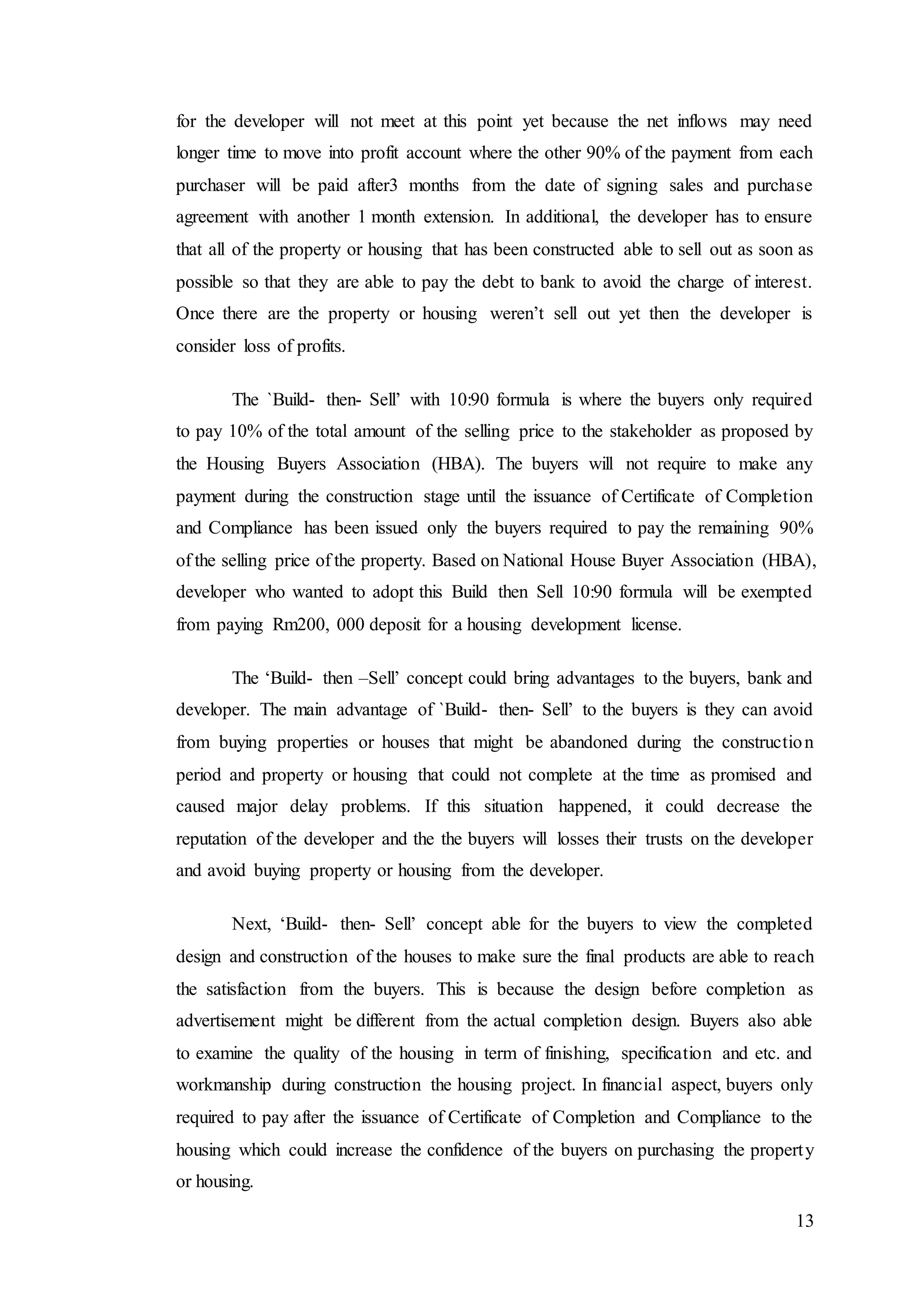 13
for the developer will not meet at this point yet because the net inflows may need
longer time to move into profit account where the other 90% of the payment from each
purchaser will be paid after3 months from the date of signing sales and purchase
agreement with another 1 month extension. In additional, the developer has to ensure
that all of the property or housing that has been constructed able to sell out as soon as
possible so that they are able to pay the debt to bank to avoid the charge of interest.
Once there are the property or housing weren’t sell out yet then the developer is
consider loss of profits.
The `Build- then- Sell’ with 10:90 formula is where the buyers only required
to pay 10% of the total amount of the selling price to the stakeholder as proposed by
the Housing Buyers Association (HBA). The buyers will not require to make any
payment during the construction stage until the issuance of Certificate of Completion
and Compliance has been issued only the buyers required to pay the remaining 90%
of the selling price of the property. Based on National House Buyer Association (HBA),
developer who wanted to adopt this Build then Sell 10:90 formula will be exempted
from paying Rm200, 000 deposit for a housing development license.
The ‘Build- then –Sell’ concept could bring advantages to the buyers, bank and
developer. The main advantage of `Build- then- Sell’ to the buyers is they can avoid
from buying properties or houses that might be abandoned during the construction
period and property or housing that could not complete at the time as promised and
caused major delay problems. If this situation happened, it could decrease the
reputation of the developer and the the buyers will losses their trusts on the developer
and avoid buying property or housing from the developer.
Next, ‘Build- then- Sell’ concept able for the buyers to view the completed
design and construction of the houses to make sure the final products are able to reach
the satisfaction from the buyers. This is because the design before completion as
advertisement might be different from the actual completion design. Buyers also able
to examine the quality of the housing in term of finishing, specification and etc. and
workmanship during construction the housing project. In financial aspect, buyers only
required to pay after the issuance of Certificate of Completion and Compliance to the
housing which could increase the confidence of the buyers on purchasing the property
or housing.
 