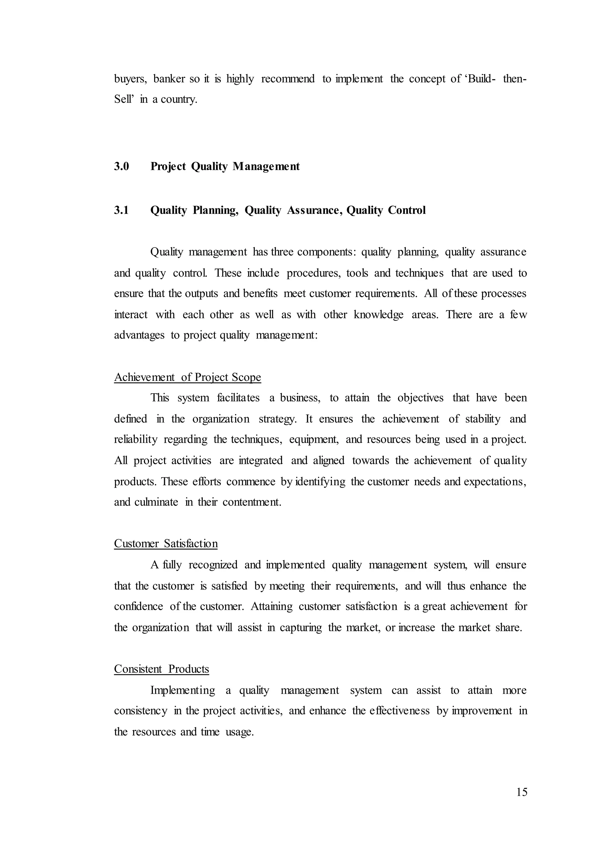 15
buyers, banker so it is highly recommend to implement the concept of ‘Build- then-
Sell’ in a country.
3.0 Project Quality Management
3.1 Quality Planning, Quality Assurance, Quality Control
Quality management has three components: quality planning, quality assurance
and quality control. These include procedures, tools and techniques that are used to
ensure that the outputs and benefits meet customer requirements. All of these processes
interact with each other as well as with other knowledge areas. There are a few
advantages to project quality management:
Achievement of Project Scope
This system facilitates a business, to attain the objectives that have been
defined in the organization strategy. It ensures the achievement of stability and
reliability regarding the techniques, equipment, and resources being used in a project.
All project activities are integrated and aligned towards the achievement of quality
products. These efforts commence by identifying the customer needs and expectations,
and culminate in their contentment.
Customer Satisfaction
A fully recognized and implemented quality management system, will ensure
that the customer is satisfied by meeting their requirements, and will thus enhance the
confidence of the customer. Attaining customer satisfaction is a great achievement for
the organization that will assist in capturing the market, or increase the market share.
Consistent Products
Implementing a quality management system can assist to attain more
consistency in the project activities, and enhance the effectiveness by improvement in
the resources and time usage.
 
