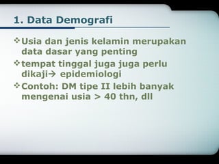1. Data Demografi 
Usia dan jenis kelamin merupakan 
data dasar yang penting 
tempat tinggal juga juga perlu 
dikaji epidemiologi 
Contoh: DM tipe II lebih banyak 
mengenai usia > 40 thn, dll 
 