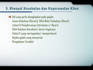 3. Riwayat Kesehatan dan Keperawatan Klien 
Hal yang perlu diungkapkan pada gejala: 
- Lama timbulnya (Durasi), Sifat Mula Timbulnya (Onset) 
- Lokasi & Penjalarannya (terutama u/ Nyeri) 
- Sifat Keluhan (karakter), berat ringannya 
- Faktor2 yang meringankan/ memperberat 
- Gejala-gejala yang menyertai 
- Pengobatan Terakhir 
 