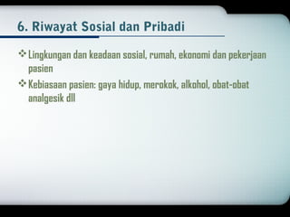6. Riwayat Sosial dan Pribadi 
Lingkungan dan keadaan sosial, rumah, ekonomi dan pekerjaan 
pasien 
Kebiasaan pasien: gaya hidup, merokok, alkohol, obat-obat 
analgesik dll 
 