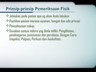 Prinsip-prinsip Pemeriksaan Fisik 
Jelaskan pada pasien apa yg akan Anda lakukan 
Pastikan pasien merasa nyaman, hangat dan ada privasi 
Pencahayaan cukup 
Gunakan semua indera yag Anda miliki: Penglihatan, 
pendengaran, penciuman dan perabaan. Dengan Cara: 
Inspeksi, Palpasi, Perkusi dan Auskultasi. 
 