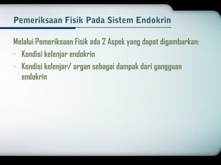 Pemeriksaan Fisik Pada Sistem Endokrin 
Melalui Pemeriksaan Fisik ada 2 Aspek yang dapat digambarkan: 
- Kondisi kelenjar endokrin 
- Kondisi kelenjar/ organ sebagai dampak dari gangguan 
endokrin 
 