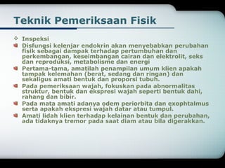 Teknik Pemeriksaan Fisik 
 Inspeksi 
Disfungsi kelenjar endokrin akan menyebabkan perubahan 
fisik sebagai dampak terhadap pertumbuhan dan 
perkembangan, keseimbangan cairan dan elektrolit, seks 
dan reproduksi, metabolisme dan energi 
Pertama-tama, amatilah penampilan umum klien apakah 
tampak kelemahan (berat, sedang dan ringan) dan 
sekaligus amati bentuk dan proporsi tubuh. 
Pada pemeriksaan wajah, fokuskan pada abnormalitas 
struktur, bentuk dan ekspresi wajah seperti bentuk dahi, 
rahang dan bibir. 
Pada mata amati adanya odem periorbita dan exophtalmus 
serta apakah ekspresi wajah datar atau tumpul. 
Amati lidah klien terhadap kelainan bentuk dan perubahan, 
ada tidaknya tremor pada saat diam atau bila digerakkan. 
 