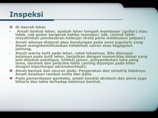 Inspeksi 
Di daerah leher 
- Amati bentuk leher, apakah leher tampak membesar (goiter) atau 
tidak, cek goiter bergerak ketika menelan/ tdk. (Untuk lebih 
meyakinkan pembesaran kelenjar tiroid perlu melakukan palpasi) 
- Amati adanya distensi atau bendungan pada vena jugularis yang 
dapat mengidentifikasikan kelebihan cairan atau kegagalan 
jantung. 
- Amati warna kulit pada leher, catat lokasinya. Bila dijumpai 
kelainan pada kulit leher, lanjutkan dengan memeriksa lokasi yang 
lain ditubuh sekaligus. Infeksi jamur, penyembuhan luka yang 
lama, bersisik dan petechie lebih (sering dijumpai pada klien 
dengan hiperfungsi adrenokortikal). 
Amati bentuk dan ukuran dada. Pergerakan dan simetris tidaknya. 
Amati keadaan rambut axilla dan dada. 
Pada pemeriksaan genitalia, amati kondisi skrotum dan penis juga 
klitoris dan labia terhadap kelainan bentuk. 
 