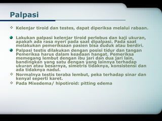 Palpasi 
 Kelenjar tiroid dan testes, dapat diperiksa melalui rabaan. 
Lakukan palpasi kelenjar tiroid perlobus dan kaji ukuran, 
apakah ada rasa nyeri pada saat dipalpasi. Pada saat 
melakukan pemeriksaan pasien bisa duduk atau berdiri. 
Palpasi testis dilakukan dengan posisi tidur dan tangan 
Pemeriksa harus dalam keadaan hangat. Pemeriksa 
memegang lembut dengan ibu jari dan dua jari lain, 
bandingkan yang satu dengan yang lainnya terhadap 
ukuran atau besarnya, simetris tidaknya, konsistensi dan 
ada tidaknya nadul. 
 Normalnya testis teraba lembut, peka terhadap sinar dan 
kenyal seperti karet. 
 Pada Mixedema/ hipotiroid: pitting edema 
 