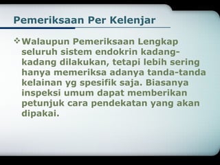 Pemeriksaan Per Kelenjar 
Walaupun Pemeriksaan Lengkap 
seluruh sistem endokrin kadang-kadang 
dilakukan, tetapi lebih sering 
hanya memeriksa adanya tanda-tanda 
kelainan yg spesifik saja. Biasanya 
inspeksi umum dapat memberikan 
petunjuk cara pendekatan yang akan 
dipakai. 
 