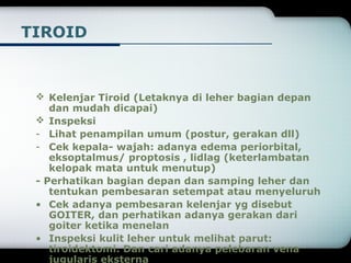TIROID 
 Kelenjar Tiroid (Letaknya di leher bagian depan 
dan mudah dicapai) 
 Inspeksi 
- Lihat penampilan umum (postur, gerakan dll) 
- Cek kepala- wajah: adanya edema periorbital, 
eksoptalmus/ proptosis , lidlag (keterlambatan 
kelopak mata untuk menutup) 
- Perhatikan bagian depan dan samping leher dan 
tentukan pembesaran setempat atau menyeluruh 
• Cek adanya pembesaran kelenjar yg disebut 
GOITER, dan perhatikan adanya gerakan dari 
goiter ketika menelan 
• Inspeksi kulit leher untuk melihat parut: 
tiroidektomi. Dan cari adanya pelebaran vena 
jugularis eksterna 
 