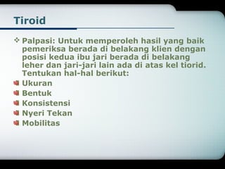 Tiroid 
Palpasi: Untuk memperoleh hasil yang baik 
pemeriksa berada di belakang klien dengan 
posisi kedua ibu jari berada di belakang 
leher dan jari-jari lain ada di atas kel tiorid. 
Tentukan hal-hal berikut: 
Ukuran 
Bentuk 
Konsistensi 
Nyeri Tekan 
Mobilitas 
 