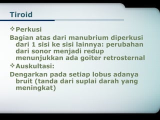 Tiroid 
Perkusi 
Bagian atas dari manubrium diperkusi 
dari 1 sisi ke sisi lainnya: perubahan 
dari sonor menjadi redup 
menunjukkan ada goiter retrosternal 
Auskultasi: 
Dengarkan pada setiap lobus adanya 
bruit (tanda dari suplai darah yang 
meningkat) 
 