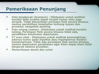 Pemeriksaan Penunjang 
 Foto tengkorak (kranium) : Dilakukan untuk melihat 
kondisi sella tursika dapat terjadi tumor atau juga 
atropik. Tidak dibutuhkan persiapn fisik secara khusus, 
namun pendidikan kesehatan tentang tujuan dan 
prosedur sangatlah penting. 
 Foto tulang (osteo) : Dilakukan untuk melihat kondisi 
tulang. Persiapan fisik secara khusus tidak ada, 
pendidikan kesehatan diperlukan. 
 CT scan otak : Dilakukan untuk melihat kemungkinan 
adanya tumor pada hipofise atau hipotalamus melalui 
komputerisasi. Tidak ada persiapan fisik secara khusus, 
namun diperlukan penjelasan agar klien dapat diam tidak 
bergerak selama prosedur. 
 Pemeriksaan darah dan urine 
 