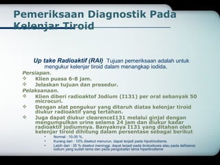 Pemeriksaan Diagnostik Pada 
Kelenjar Tiroid 
Up take Radioaktif (RAI) Tujuan pemeriksaan adalah untuk 
mengukur kelenjar tiroid dalam menangkap iodida. 
Persiapan. 
 Klien puasa 6-8 jam. 
 Jelaskan tujuan dan prosedur. 
Pelaksanaan. 
 Klien diberi radioaktof Jodium (I131) per oral sebanyak 50 
microcuri. 
 Dengan alat pengukur yang ditaruh diatas kelenjar tiroid 
diukur radioaktif yang tertahan. 
 Juga dapat diukur clearenceI131 melalui ginjal dengan 
mengumpulkan urine selama 24 jam dan diukur kadar 
radioaktif jodiumnya. Banyaknya I131 yang ditahan oleh 
kelenjar tiroid dihitung dalam persentase sebagai berikut 
• Normal : 10-35 %. 
• Kurang dari : 10% disebut menurun, dapat terjadi pada hipotiriodisme. 
• Lebih dari : 35 % disebut meninggi, dapat terjadi pada tirotoxikosis atau pada defisiensi 
iodium yang sudah lama dan pada pengobatan lama hipertirodisme 
 