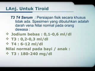 LAnj. Untuk Tiroid 
T3 T4 Serum : Persiapan fisik secara khusus 
tidak ada. Spesimen yang dibutuhkan adalah 
darah vena Nilai normal pada orang 
dewasa : 
 Jodium bebas : 0,1-0,6 ml/dl 
 T3 : 0,2-0,3 ml/dl 
 T4 : 6-12 ml/dl 
Nilai normal pada bayi / anak : 
 T3 : 180-240 mg/dl 
 
