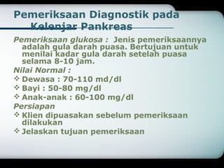 Pemeriksaan Diagnostik pada 
Kelenjar Pankreas 
Pemeriksaan glukosa : Jenis pemeriksaannya 
adalah gula darah puasa. Bertujuan untuk 
menilai kadar gula darah setelah puasa 
selama 8-10 jam. 
Nilai Normal : 
Dewasa : 70-110 md/dl 
Bayi : 50-80 mg/dl 
Anak-anak : 60-100 mg/dl 
Persiapan 
Klien dipuasakan sebelum pemeriksaan 
dilakukan 
Jelaskan tujuan pemeriksaan 
 