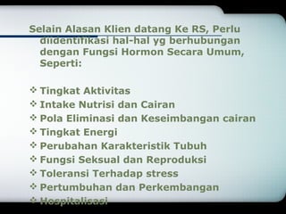 Selain Alasan Klien datang Ke RS, Perlu 
diidentifikasi hal-hal yg berhubungan 
dengan Fungsi Hormon Secara Umum, 
Seperti: 
Tingkat Aktivitas 
Intake Nutrisi dan Cairan 
Pola Eliminasi dan Keseimbangan cairan 
Tingkat Energi 
Perubahan Karakteristik Tubuh 
Fungsi Seksual dan Reproduksi 
Toleransi Terhadap stress 
Pertumbuhan dan Perkembangan 
Hospitalisasi 
 