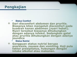 Pengkajian 
 Status Comfort 
 Dari discomfort abdomen dan pruritis. 
Biasanya klien mengeluh discomfort pada 
kuadran kanan abdomen (nyeri hebat). 
Nyeri tersebut biasanya dihubungkan 
dengan adanya infeksi. Sedangkan gatal 
atau pruritis dihubungkan dengan adanya 
joundice 
 Status Nutrisi 
 Gangguan status nutrisi berupa 
anorexsia, nausea dan vomiting. Kaji pula 
faktor presipitatus, hubungan dengan 
intake alkohol atau makanan. 
 