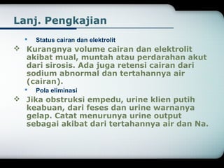 Lanj. Pengkajian 
 Status cairan dan elektrolit 
 Kurangnya volume cairan dan elektrolit 
akibat mual, muntah atau perdarahan akut 
dari sirosis. Ada juga retensi cairan dari 
sodium abnormal dan tertahannya air 
(cairan). 
 Pola eliminasi 
 Jika obstruksi empedu, urine klien putih 
keabuan, dari feses dan urine warnanya 
gelap. Catat menurunya urine output 
sebagai akibat dari tertahannya air dan Na. 
 