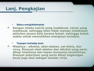 Lanj. Pengkajian 
 Status energi/kelemahan 
 Dengan intake nutrisi yang inadekuat, cairan yang 
inadekuat, sehingga klien tidak mampu melakukan 
aktivitas secara baik karena lemah, sehingga butuh 
waktu untuk memulihkan energinya tersebut. 
 Terpapar terhadap toxin 
 Misalnya : alkohol, obat-obatan, zat kimia, dan 
virus. Riwayat obat-obatan dan alkohol yang perlu 
dikaji intakenya dan kapan konsumsi terakhirnya. 
Riwayat pekerjaan yang perlu dikaji lingkungan 
kerja juga bisa sebagai sumber virus 
 