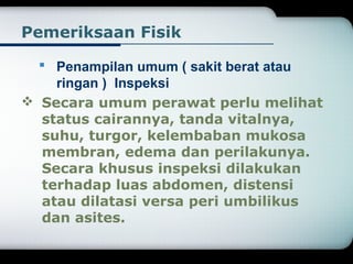 Pemeriksaan Fisik 
 Penampilan umum ( sakit berat atau 
ringan ) Inspeksi 
 Secara umum perawat perlu melihat 
status cairannya, tanda vitalnya, 
suhu, turgor, kelembaban mukosa 
membran, edema dan perilakunya. 
Secara khusus inspeksi dilakukan 
terhadap luas abdomen, distensi 
atau dilatasi versa peri umbilikus 
dan asites. 
 
