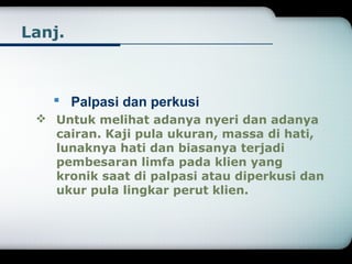 Lanj. 
 Palpasi dan perkusi 
 Untuk melihat adanya nyeri dan adanya 
cairan. Kaji pula ukuran, massa di hati, 
lunaknya hati dan biasanya terjadi 
pembesaran limfa pada klien yang 
kronik saat di palpasi atau diperkusi dan 
ukur pula lingkar perut klien. 
 