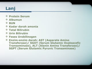 Lanj 
 Protein Serum 
 Albumun 
 BUN 
 Kadar darah amonia 
 Total Bilirubin 
 Urin Bilirubin 
 Feses Urobilinogen 
 Enzim-enzim darah: AST (Asparate Amino 
Transferase)/ SGOT (Serum Glutamic Oxaloacefic 
Transaminase), ALT (Alanin Amino Transferase)/ 
SGPT (Serum Glutamic Pyruvic Transaminase) 
 