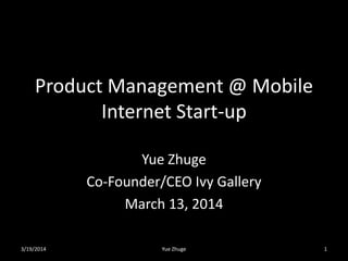Product Management @ Mobile
Internet Start-up
Yue Zhuge
Co-Founder/CEO Ivy Gallery
March 13, 2014
3/19/2014 Yue Zhuge 1
 