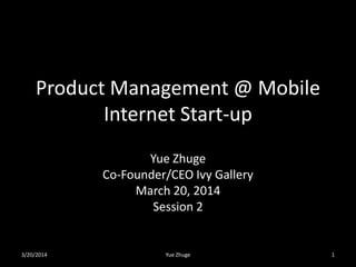 Product Management @ Mobile
Internet Start-up
Yue Zhuge
Co-Founder/CEO Ivy Gallery
March 20, 2014
Session 2
3/20/2014 Yue Zhuge 1
 