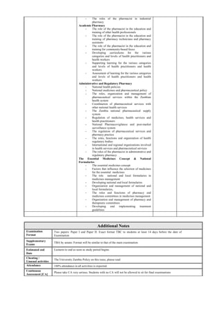 - The roles of the pharmacist in industrial
pharmacy
Academic Pharmacy
- The role of the pharmacist in the education and
training of other health professionals
- The role of the pharmacist in the education and
training of pharmacy technicians and pharmacy
assistants
- The role of the pharmacist in the education and
training for community-based focus
- Developing curriculums for the various
categories and levels of health practitioners and
health workers
- Supporting learning for the various categories
and levels of health practitioners and health
workers
- Assessment of learning for the various categories
and levels of health practitioners and health
workers
Administrative and Regulatory Pharmacy
- National health policies
- National medicines and pharmaceutical policy
- The roles, organization and management of
pharmaceutical services within the Zambian
health system
- Coordination of pharmaceutical services with
other national health services
- The Zambia national pharmaceutical supply
system
- Regulation of medicines, health services and
health practitioners
- National Pharmacovigilance and post-market
surveillance system
- The regulation of pharmaceutical services and
pharmacy practice
- The roles, functions and organization of health
regulatory bodies
- International and regional organizations involved
in health services and pharmaceutical services
- The roles of the pharmacist in administrative and
regulatory pharmacy
The Essential Medicines Concept & National
Formularies
- The essential medicines concept
- Factors that influence the selection of medicines
for the essential medicines
- The role national and local formularies in
medicines management
- Developing national and local formularies
- Organization and management of national and
local formularies,
- The roles and functions of pharmacy and
medicines committees in medicines management
- Organization and management of pharmacy and
therapeutic committees
- Developing and implementing treatment
guidelines
Additional Notes
Examination
Format
Two papers: Paper I and Paper II: Exact format TBC to students at least 14 days before the date of
Examination
Supplementary
Exams
TBA by senate: Format will be similar to that of the main examination
Estimated end
Date
Lectures to end as soon as study period begins
Cheating /
Unusual activities
The University Zambia Policy on this issue, please read
Attendance 100% attendance in all activities is expected.
Continuous
Assessment [CA]
Please take CA very serious. Students with no CA will not be allowed to sit for final examinations
 